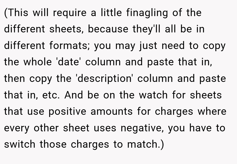 (This will require a little finagling of the different sheets, because they'll all be in different formats; you may just need to copy the whole 'date' column and paste that in, then copy the 'description' column and paste that in, etc. And be on the watch for sheets that use positive amounts for charges where every other sheet uses negative, you have to switch those charges to match.)