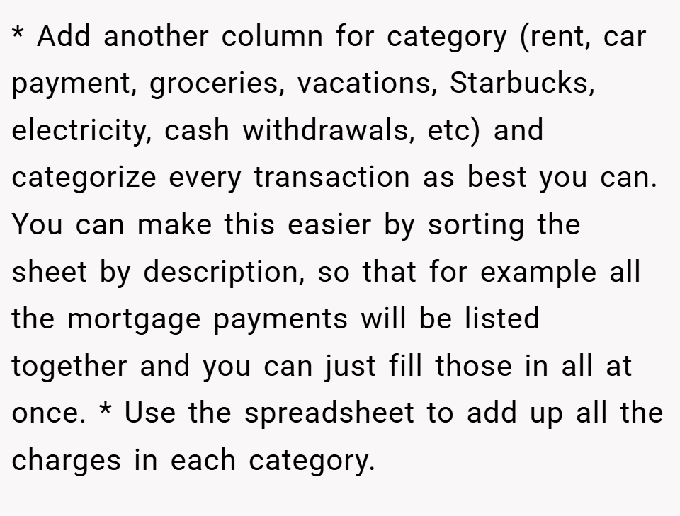 * Add another column for category (rent, car payment, groceries, vacations, Starbucks, electricity, cash withdrawals, etc) and categorize every transaction as best you can. You can make this easier by sorting the sheet by description, so that for example all the mortgage payments will be listed together and you can just fill those in all at once. * Use the spreadsheet to add up all the charges in each category.