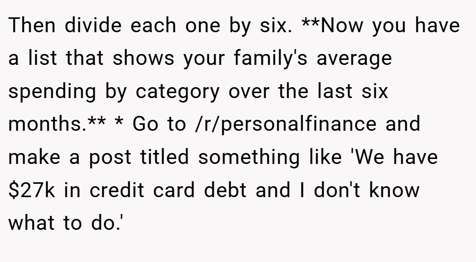 Then divide each one by six. **Now you have a list that shows your family's average spending by category over the last six months.** * Go to /r/personalfinance and make a post titled something like 'We have $27k in credit card debt and I don't know what to do.'