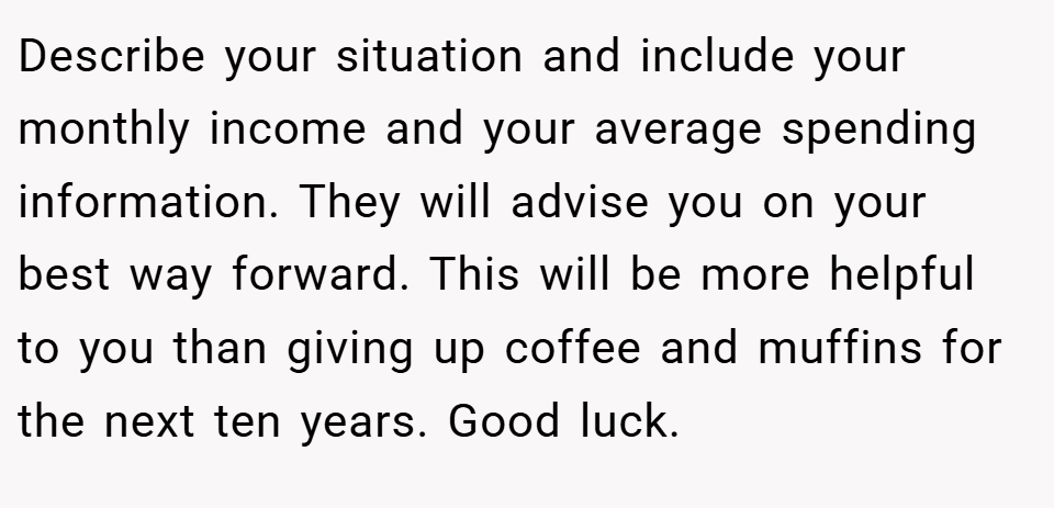 Describe your situation and include your monthly income and your average spending information. They will advise you on your best way forward. This will be more helpful to you than giving up coffee and muffins for the next ten years. Good luck.