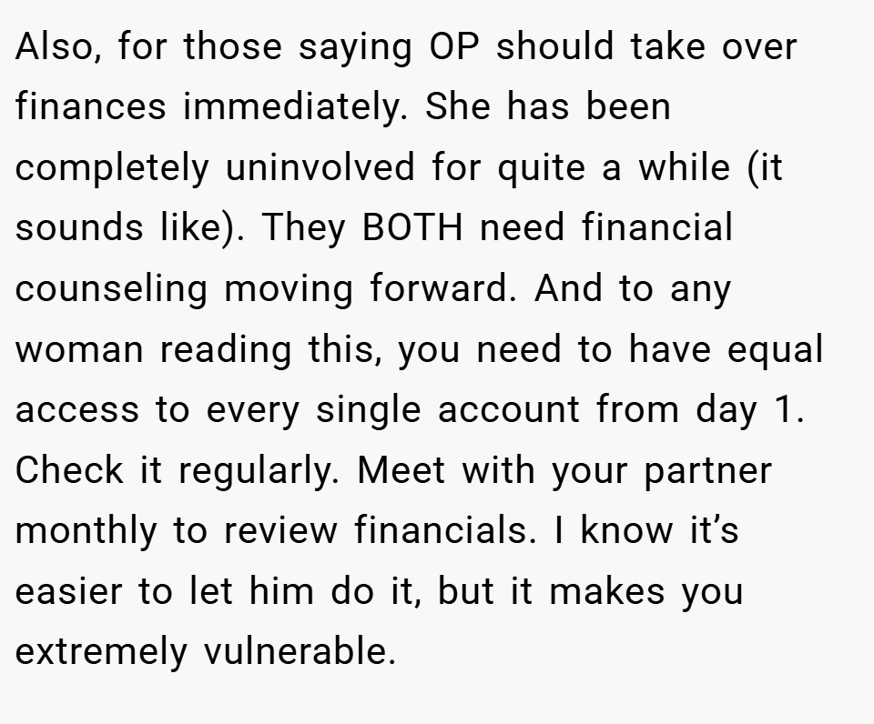 Also, for those saying OP should take over finances immediately. She has been completely uninvolved for quite a while (it sounds like). They BOTH need financial counseling moving forward. And to any woman reading this, you need to have equal access to every single account from day 1. Check it regularly. Meet with your partner monthly to review financials. I know it’s easier to let him do it, but it makes you extremely vulnerable.