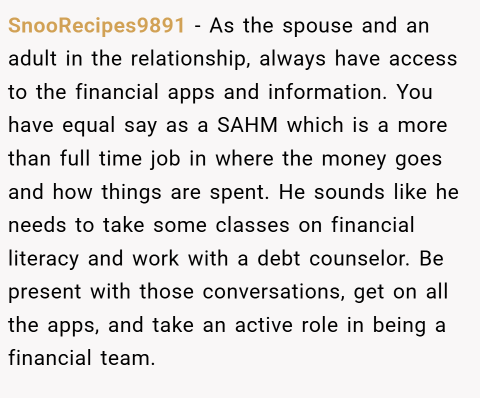 SnooRecipes9891 − As the spouse and an adult in the relationship, always have access to the financial apps and information. You have equal say as a SAHM which is a more than full time job in where the money goes and how things are spent. He sounds like he needs to take some classes on financial literacy and work with a debt counselor. Be present with those conversations, get on all the apps, and take an active role in being a financial team.