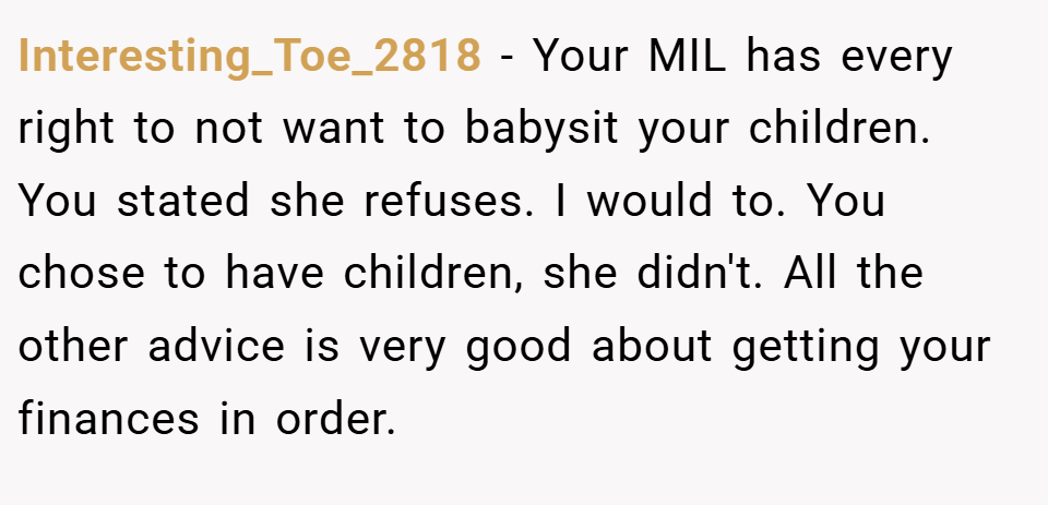 Interesting_Toe_2818 − Your MIL has every right to not want to babysit your children. You stated she refuses. I would to. You chose to have children, she didn't. All the other advice is very good about getting your finances in order.