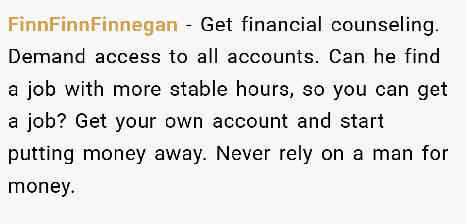 FinnFinnFinnegan − Get financial counseling. Demand access to all accounts. Can he find a job with more stable hours, so you can get a job? Get your own account and start putting money away. Never rely on a man for money.