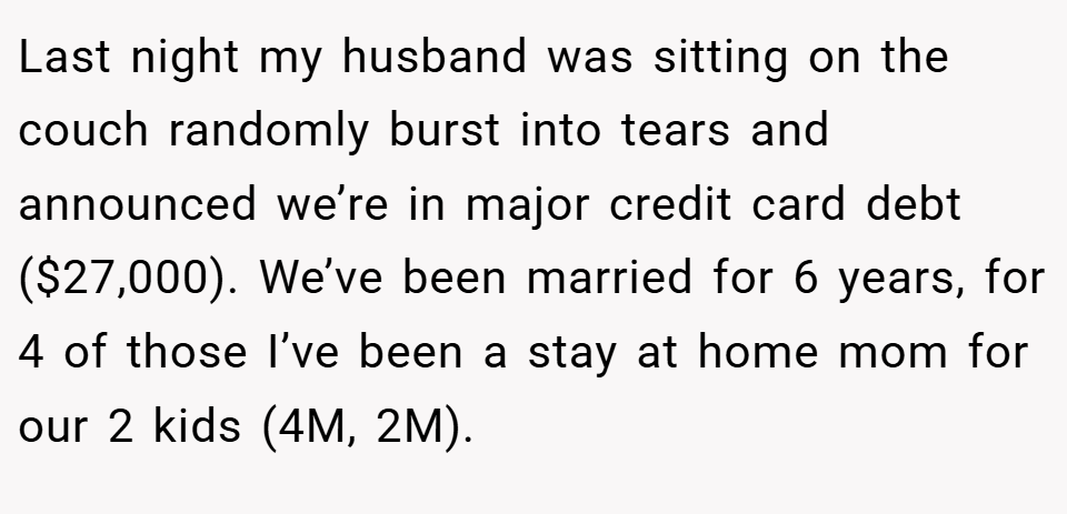 Last night my husband was sitting on the couch randomly burst into tears and announced we’re in major credit card debt ($27,000). We’ve been married for 6 years, for 4 of those I’ve been a stay at home mom for our 2 kids (4M, 2M).