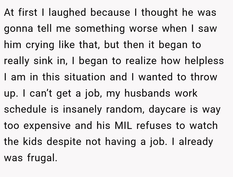 At first I laughed because I thought he was gonna tell me something worse when I saw him crying like that, but then it began to really sink in, I began to realize how helpless I am in this situation and I wanted to throw up. I can’t get a job, my husbands work schedule is insanely random, daycare is way too expensive and his MIL refuses to watch the kids despite not having a job. I already was frugal.