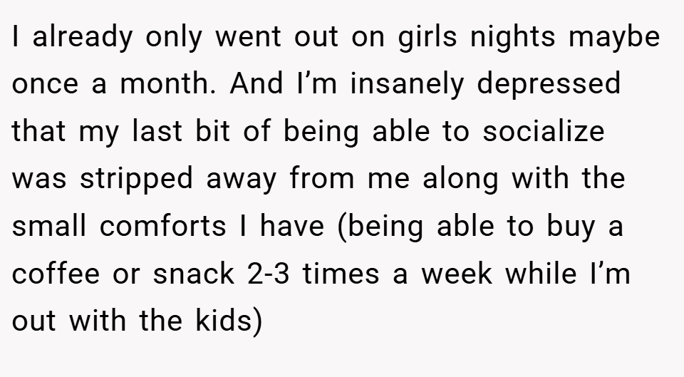 I already only went out on girls nights maybe once a month. And I’m insanely depressed that my last bit of being able to socialize was stripped away from me along with the small comforts I have (being able to buy a coffee or snack 2-3 times a week while I’m out with the kids)