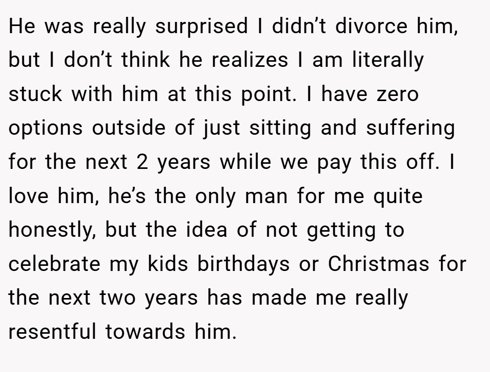 He was really surprised I didn’t divorce him, but I don’t think he realizes I am literally stuck with him at this point. I have zero options outside of just sitting and suffering for the next 2 years while we pay this off. I love him, he’s the only man for me quite honestly, but the idea of not getting to celebrate my kids birthdays or Christmas for the next two years has made me really resentful towards him.