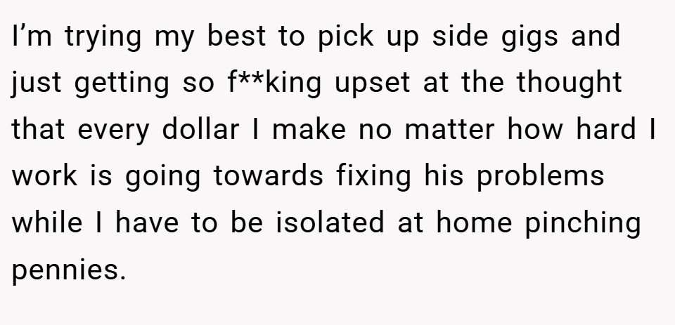 I’m trying my best to pick up side gigs and just getting so f**king upset at the thought that every dollar I make no matter how hard I work is going towards fixing his problems while I have to be isolated at home pinching pennies.