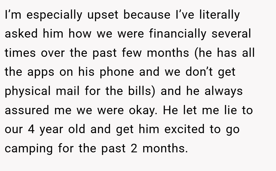 I’m especially upset because I’ve literally asked him how we were financially several times over the past few months (he has all the apps on his phone and we don’t get physical mail for the bills) and he always assured me we were okay. He let me lie to our 4 year old and get him excited to go camping for the past 2 months.