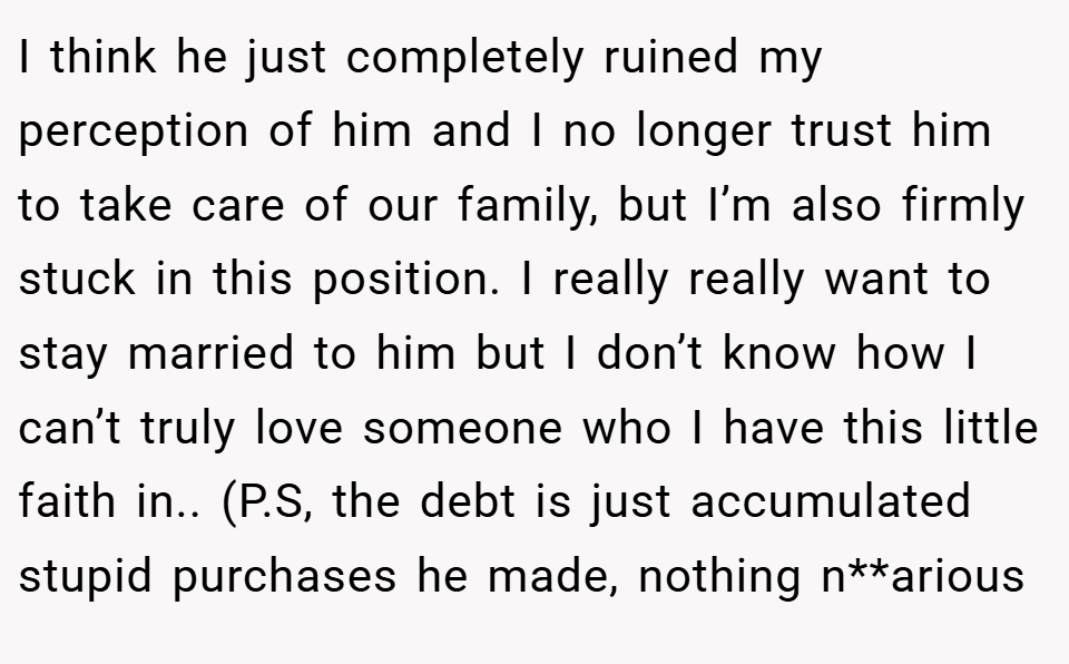 I think he just completely ruined my perception of him and I no longer trust him to take care of our family, but I’m also firmly stuck in this position. I really really want to stay married to him but I don’t know how I can’t truly love someone who I have this little faith in.. (P.S, the debt is just accumulated stupid purchases he made, nothing n**arious