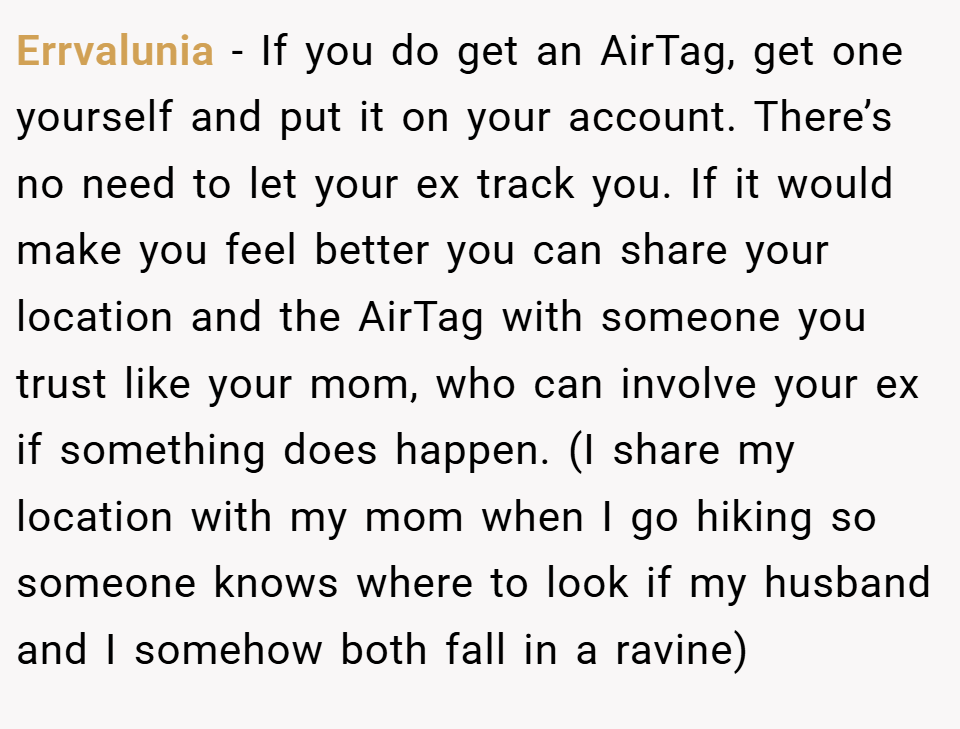 Errvalunia − If you do get an AirTag, get one yourself and put it on your account. There’s no need to let your ex track you. If it would make you feel better you can share your location and the AirTag with someone you trust like your mom, who can involve your ex if something does happen. (I share my location with my mom when I go hiking so someone knows where to look if my husband and I somehow both fall in a ravine)