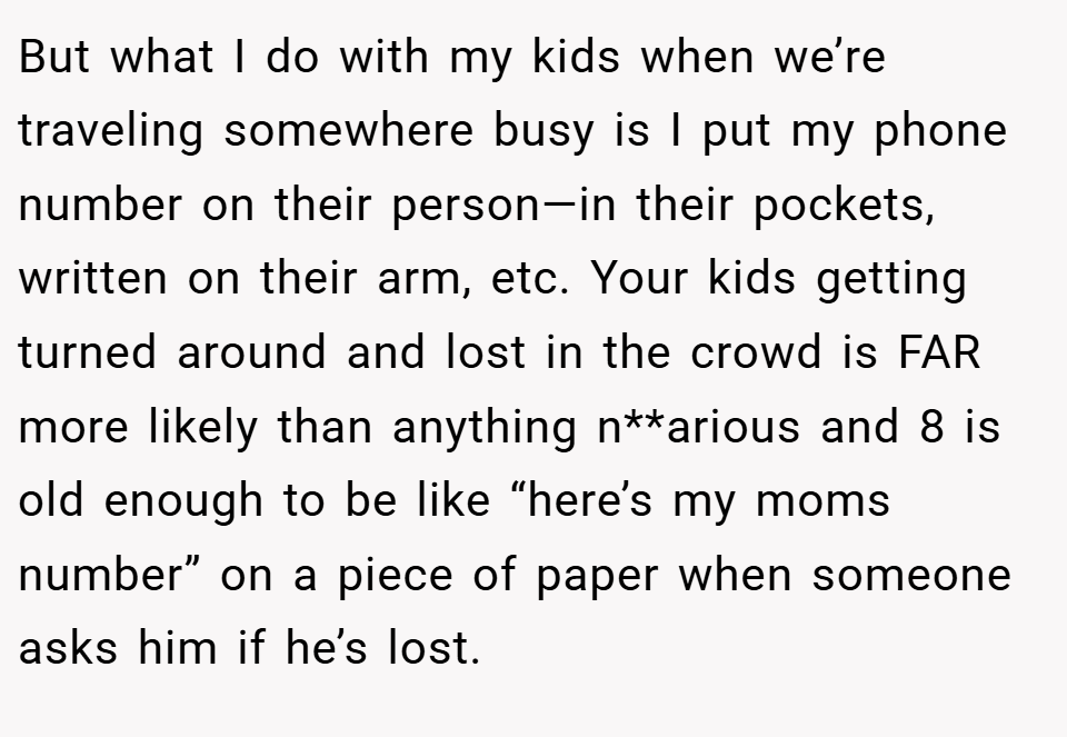 But what I do with my kids when we’re traveling somewhere busy is I put my phone number on their person—in their pockets, written on their arm, etc. Your kids getting turned around and lost in the crowd is FAR more likely than anything n**arious and 8 is old enough to be like “here’s my moms number” on a piece of paper when someone asks him if he’s lost.