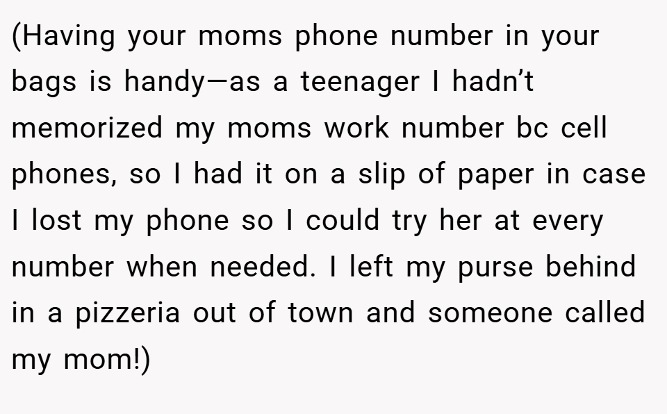 (Having your moms phone number in your bags is handy—as a teenager I hadn’t memorized my moms work number bc cell phones, so I had it on a slip of paper in case I lost my phone so I could try her at every number when needed. I left my purse behind in a pizzeria out of town and someone called my mom!)