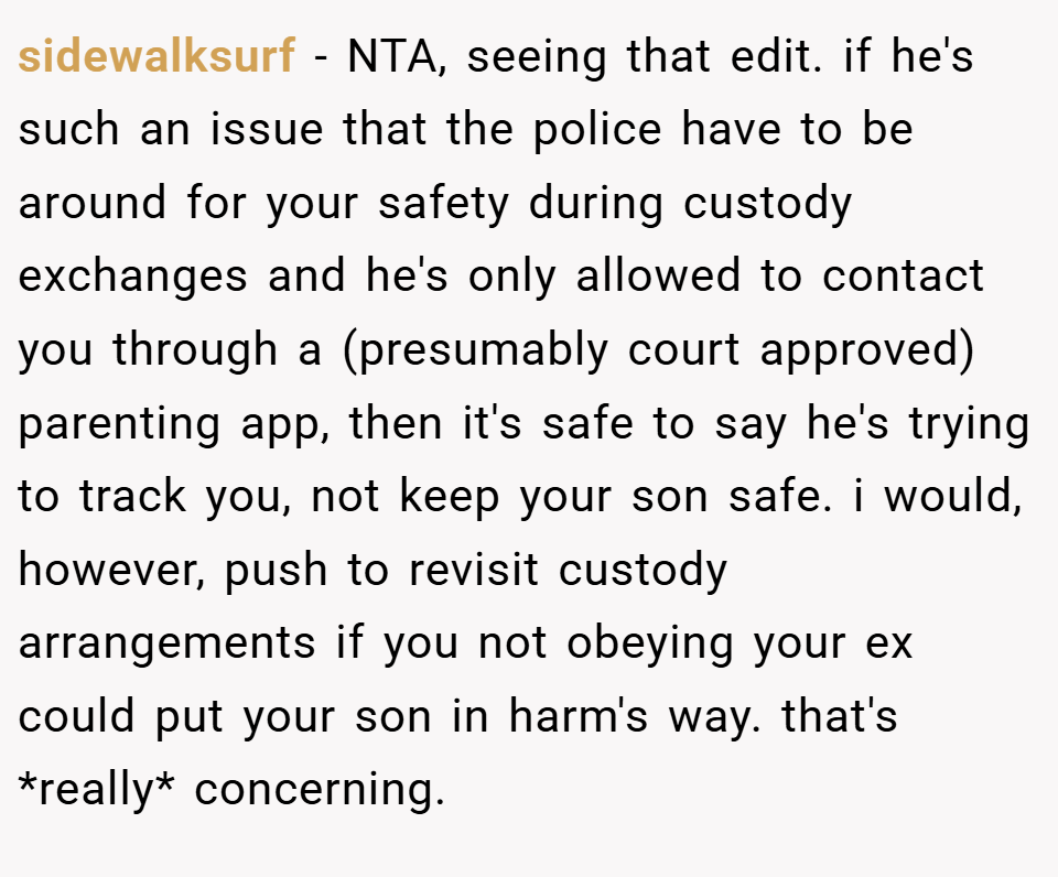 sidewalksurf − NTA, seeing that edit. if he's such an issue that the police have to be around for your safety during custody exchanges and he's only allowed to contact you through a (presumably court approved) parenting app, then it's safe to say he's trying to track you, not keep your son safe. i would, however, push to revisit custody arrangements if you not obeying your ex could put your son in harm's way. that's *really* concerning.