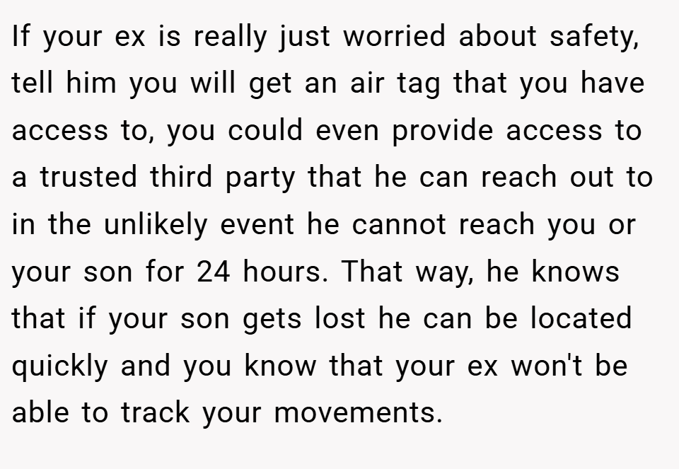 If your ex is really just worried about safety, tell him you will get an air tag that you have access to, you could even provide access to a trusted third party that he can reach out to in the unlikely event he cannot reach you or your son for 24 hours. That way, he knows that if your son gets lost he can be located quickly and you know that your ex won't be able to track your movements.