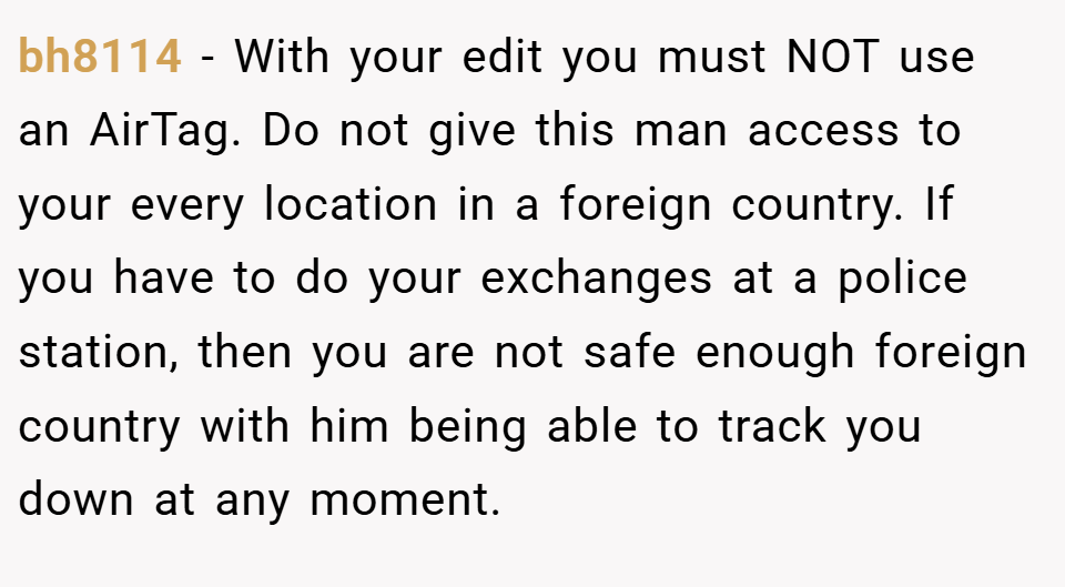 bh8114 − With your edit you must NOT use an AirTag. Do not give this man access to your every location in a foreign country. If you have to do your exchanges at a police station, then you are not safe enough foreign country with him being able to track you down at any moment.