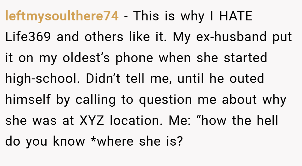 leftmysoulthere74 − This is why I HATE Life369 and others like it. My ex-husband put it on my oldest’s phone when she started high-school. Didn’t tell me, until he outed himself by calling to question me about why she was at XYZ location. Me: “how the hell do you know *where she is?