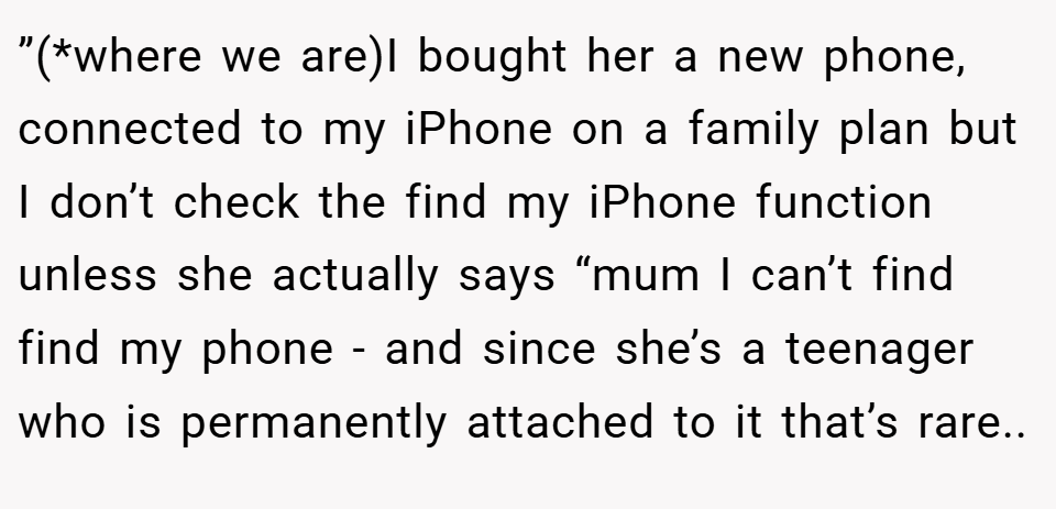 ”(*where we are)I bought her a new phone, connected to my iPhone on a family plan but I don’t check the find my iPhone function unless she actually says “mum I can’t find find my phone - and since she’s a teenager who is permanently attached to it that’s rare..
