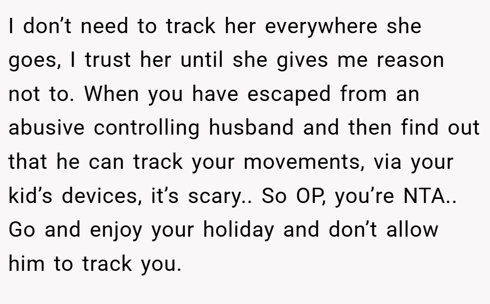 I don’t need to track her everywhere she goes, I trust her until she gives me reason not to. When you have escaped from an abusive controlling husband and then find out that he can track your movements, via your kid’s devices, it’s scary.. So OP, you’re NTA.. Go and enjoy your holiday and don’t allow him to track you.