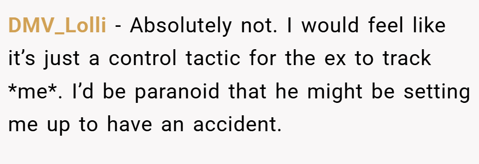 DMV_Lolli − Absolutely not. I would feel like it’s just a control tactic for the ex to track *me*. I’d be paranoid that he might be setting me up to have an accident.