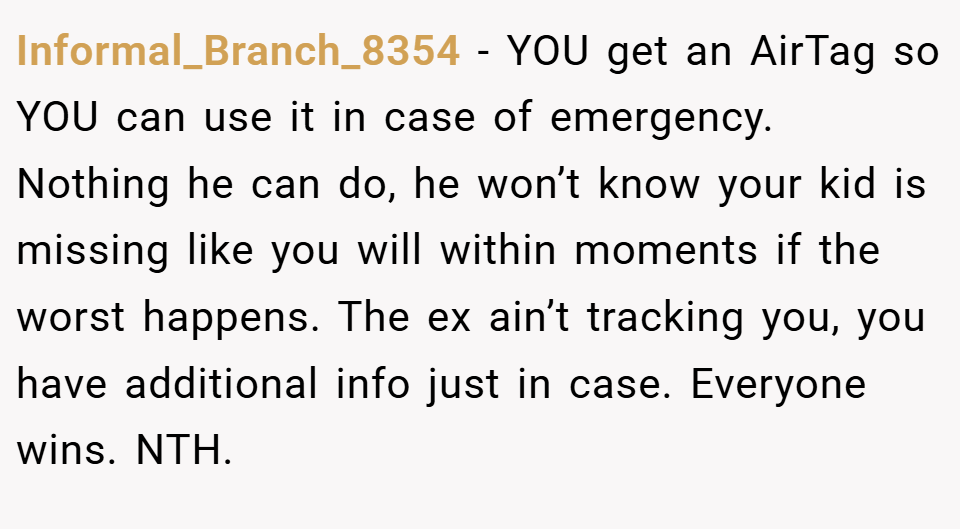 Informal_Branch_8354 − YOU get an AirTag so YOU can use it in case of emergency. Nothing he can do, he won’t know your kid is missing like you will within moments if the worst happens. The ex ain’t tracking you, you have additional info just in case. Everyone wins. NTH.