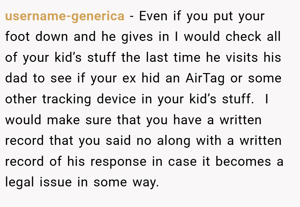 username-generica − Even if you put your foot down and he gives in I would check all of your kid’s stuff the last time he visits his dad to see if your ex hid an AirTag or some other tracking device in your kid’s stuff.  I would make sure that you have a written record that you said no along with a written record of his response in case it becomes a legal issue in some way. 