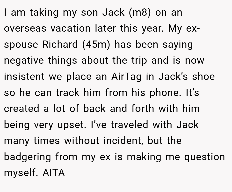 I am taking my son Jack (m8) on an overseas vacation later this year. My ex-spouse Richard (45m) has been saying negative things about the trip and is now insistent we place an AirTag in Jack’s shoe so he can track him from his phone. It’s created a lot of back and forth with him being very upset. I’ve traveled with Jack many times without incident, but the badgering from my ex is making me question myself. AITA