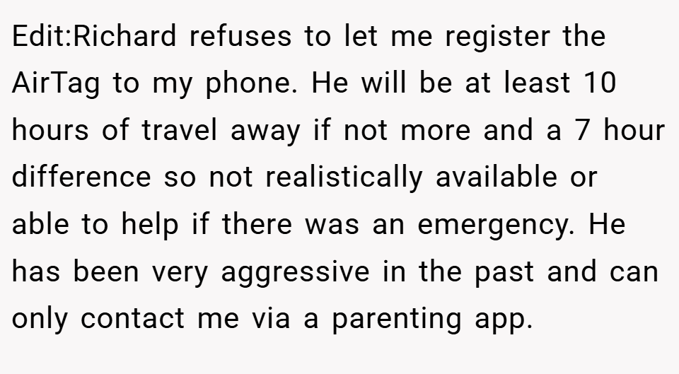Edit:Richard refuses to let me register the AirTag to my phone. He will be at least 10 hours of travel away if not more and a 7 hour difference so not realistically available or able to help if there was an emergency. He has been very aggressive in the past and can only contact me via a parenting app.