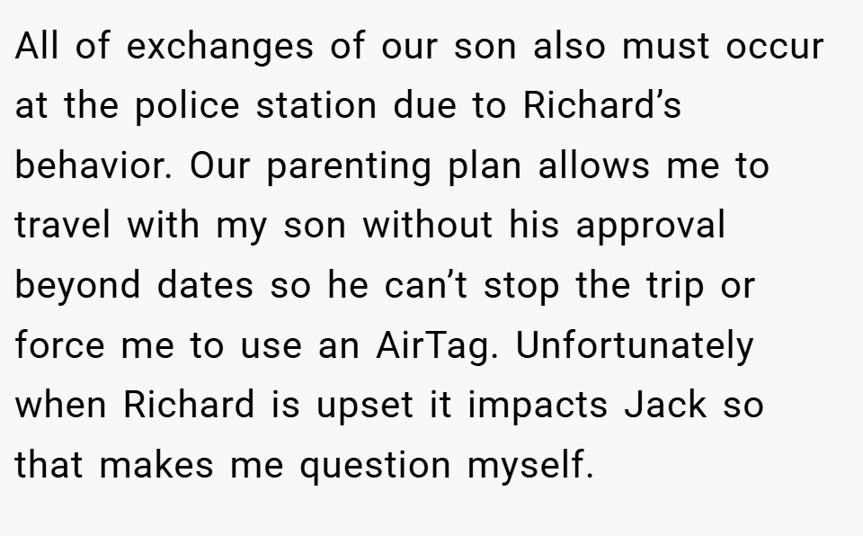 All of exchanges of our son also must occur at the police station due to Richard’s behavior. Our parenting plan allows me to travel with my son without his approval beyond dates so he can’t stop the trip or force me to use an AirTag. Unfortunately when Richard is upset it impacts Jack so that makes me question myself.