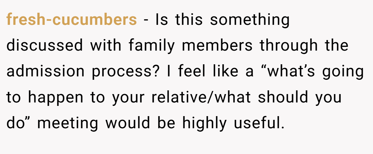 fresh-cucumbers − Is this something discussed with family members through the admission process? I feel like a “what’s going to happen to your relative/what should you do” meeting would be highly useful.