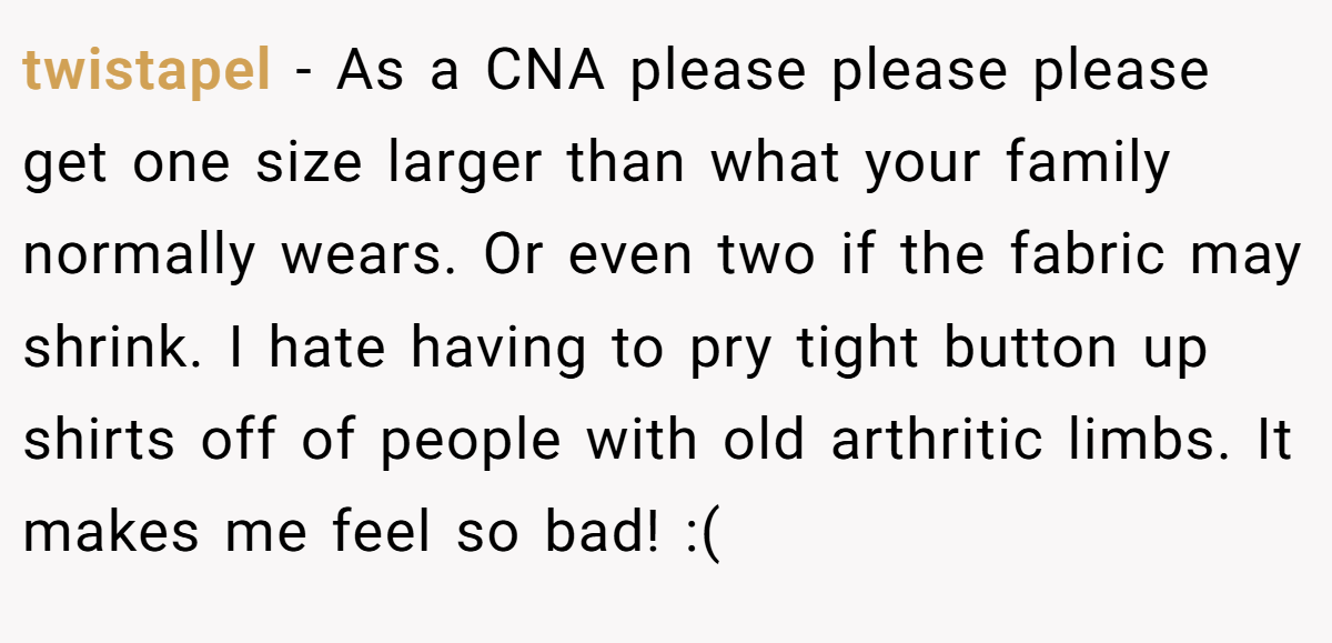 twistapel − As a CNA please please please get one size larger than what your family normally wears. Or even two if the fabric may shrink. I hate having to pry tight button up shirts off of people with old arthritic limbs. It makes me feel so bad! :(