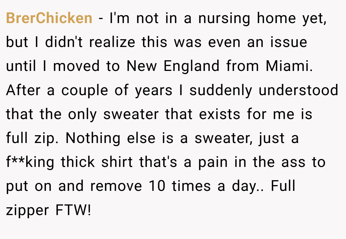 BrerChicken − I'm not in a nursing home yet, but I didn't realize this was even an issue until I moved to New England from Miami. After a couple of years I suddenly understood that the only sweater that exists for me is full zip. Nothing else is a sweater, just a f**king thick shirt that's a pain in the ass to put on and remove 10 times a day.. Full zipper FTW!