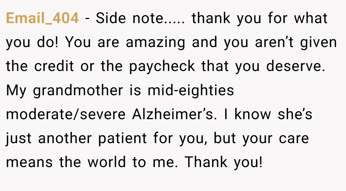 Email_404 − Side note..... thank you for what you do! You are amazing and you aren’t given the credit or the paycheck that you deserve. My grandmother is mid-eighties moderate/severe Alzheimer’s. I know she’s just another patient for you, but your care means the world to me. Thank you!