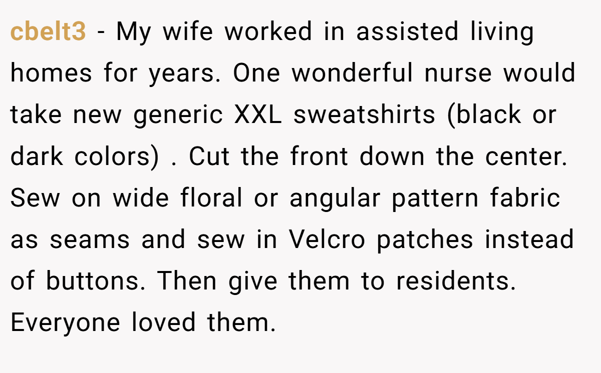 cbelt3 − My wife worked in assisted living homes for years. One wonderful nurse would take new generic XXL sweatshirts (black or dark colors) . Cut the front down the center. Sew on wide floral or angular pattern fabric as seams and sew in Velcro patches instead of buttons. Then give them to residents. Everyone loved them.