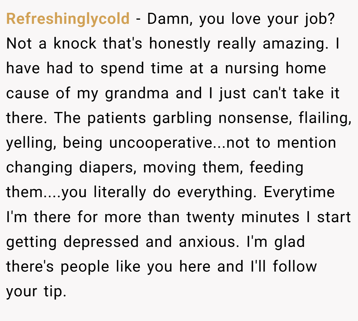 Refreshinglycold − Damn, you love your job? Not a knock that's honestly really amazing. I have had to spend time at a nursing home cause of my grandma and I just can't take it there. The patients garbling nonsense, flailing, yelling, being uncooperative...not to mention changing diapers, moving them, feeding them....you literally do everything. Everytime I'm there for more than twenty minutes I start getting depressed and anxious. I'm glad there's people like you here and I'll follow your tip.