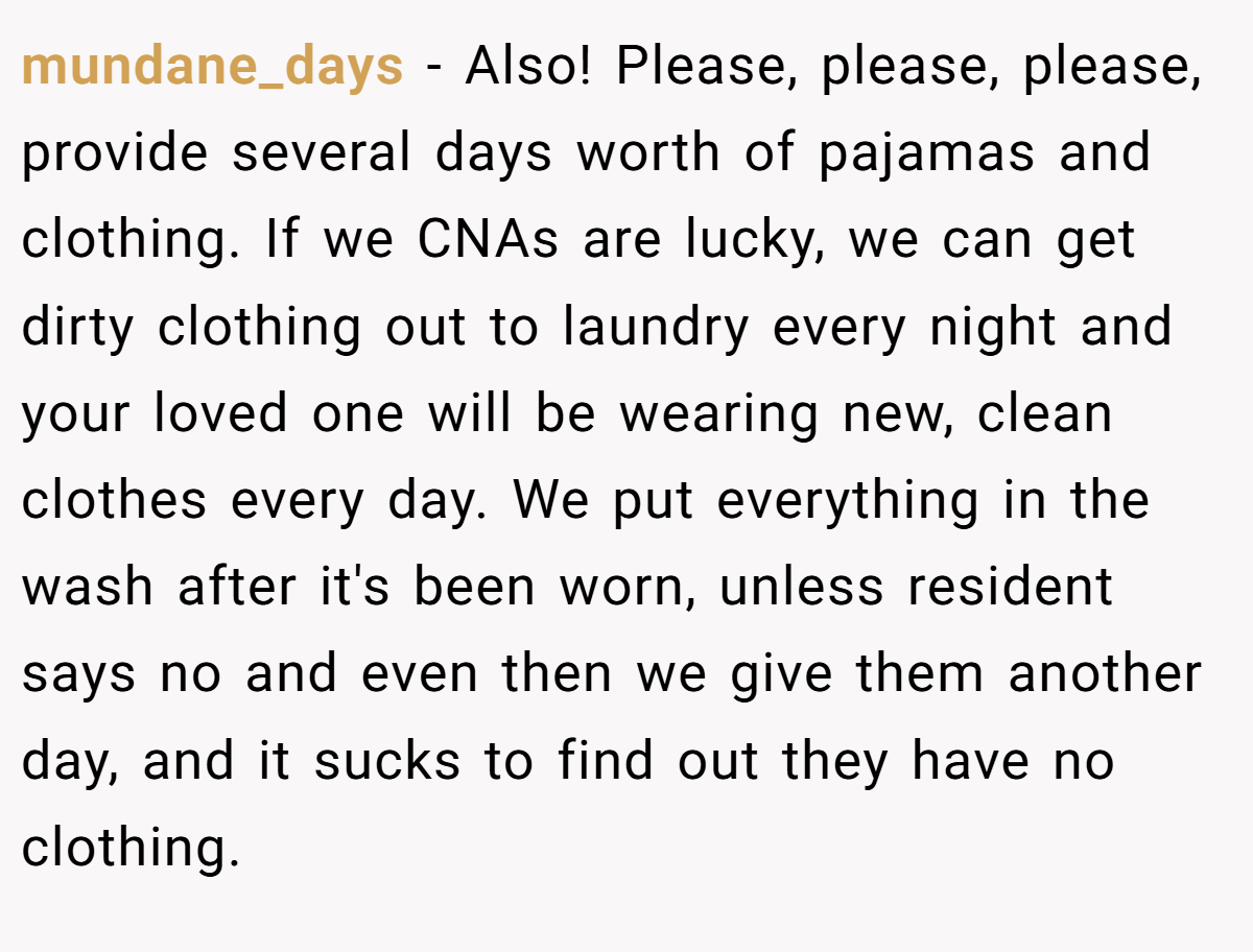 mundane_days − Also! Please, please, please, provide several days worth of pajamas and clothing. If we CNAs are lucky, we can get dirty clothing out to laundry every night and your loved one will be wearing new, clean clothes every day. We put everything in the wash after it's been worn, unless resident says no and even then we give them another day, and it sucks to find out they have no clothing.