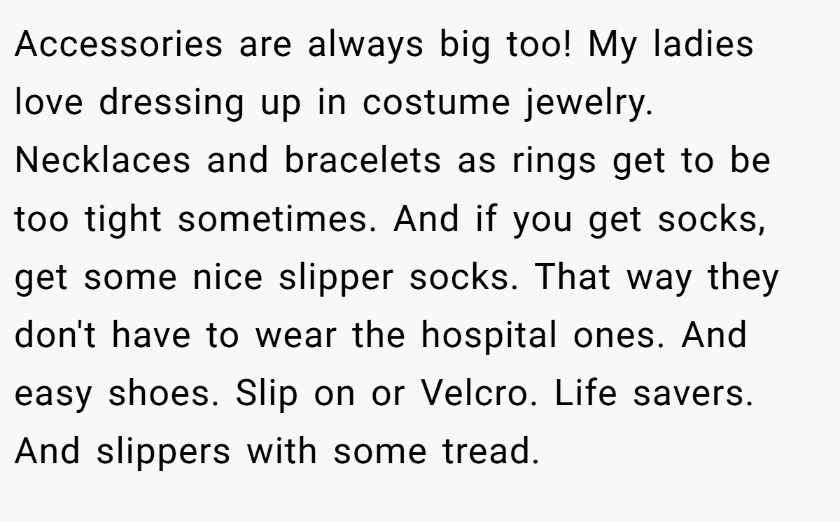 Accessories are always big too! My ladies love dressing up in costume jewelry. Necklaces and bracelets as rings get to be too tight sometimes. And if you get socks, get some nice slipper socks. That way they don't have to wear the hospital ones. And easy shoes. Slip on or Velcro. Life savers. And slippers with some tread.