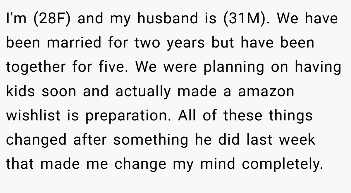 I'm (28F) and my husband is (31M). We have been married for two years but have been together for five. We were planning on having kids soon and actually made a amazon wishlist is preparation. All of these things changed after something he did last week that made me change my mind completely.