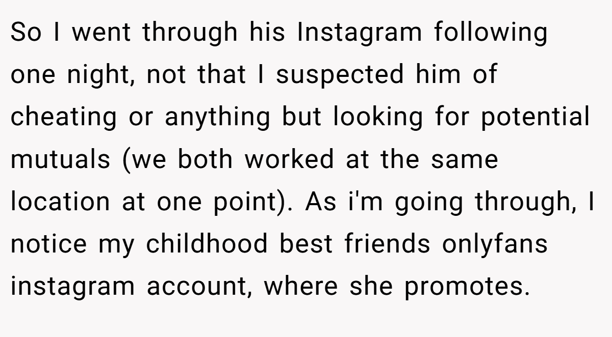 So I went through his Instagram following one night, not that I suspected him of cheating or anything but looking for potential mutuals (we both worked at the same location at one point). As i'm going through, I notice my childhood best friends onlyfans instagram account, where she promotes.