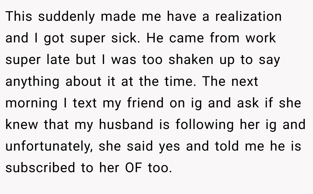 This suddenly made me have a realization and I got super sick. He came from work super late but I was too shaken up to say anything about it at the time. The next morning I text my friend on ig and ask if she knew that my husband is following her ig and unfortunately, she said yes and told me he is subscribed to her OF too.