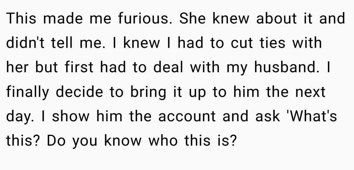 This made me furious. She knew about it and didn't tell me. I knew I had to cut ties with her but first had to deal with my husband. I finally decide to bring it up to him the next day. I show him the account and ask 'What's this? Do you know who this is?