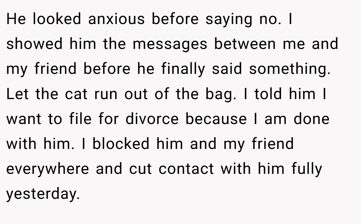 He looked anxious before saying no. I showed him the messages between me and my friend before he finally said something. Let the cat run out of the bag. I told him I want to file for divorce because I am done with him. I blocked him and my friend everywhere and cut contact with him fully yesterday.