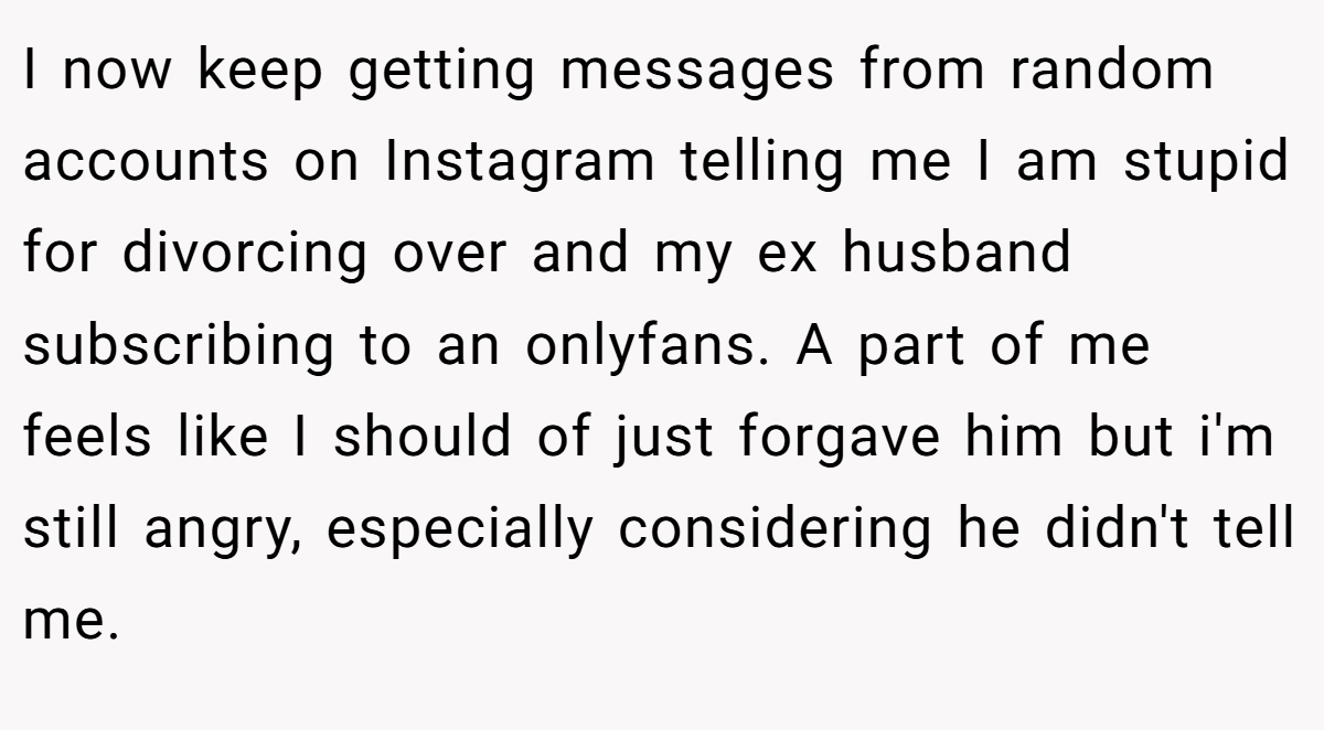 I now keep getting messages from random accounts on Instagram telling me I am stupid for divorcing over and my ex husband subscribing to an onlyfans. A part of me feels like I should of just forgave him but i'm still angry, especially considering he didn't tell me.