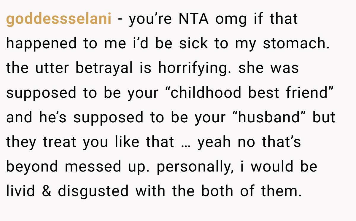 goddessselani − you’re NTA omg if that happened to me i’d be sick to my stomach. the utter betrayal is horrifying. she was supposed to be your “childhood best friend” and he’s supposed to be your “husband” but they treat you like that … yeah no that’s beyond messed up. personally, i would be livid & disgusted with the both of them.