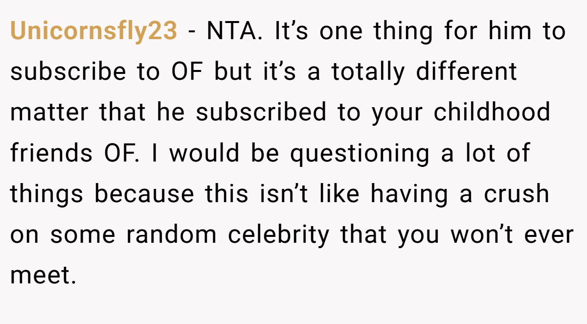 Unicornsfly23 − NTA. It’s one thing for him to subscribe to OF but it’s a totally different matter that he subscribed to your childhood friends OF. I would be questioning a lot of things because this isn’t like having a crush on some random celebrity that you won’t ever meet.