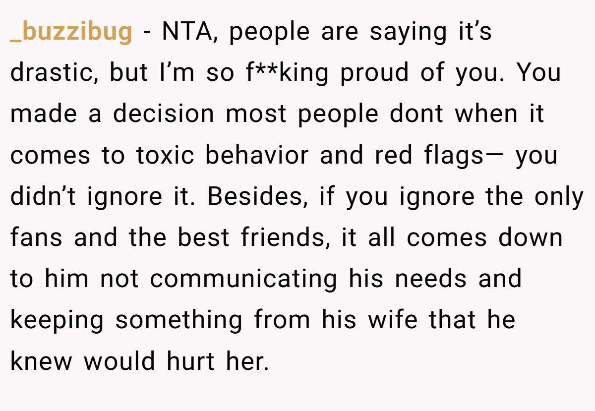_buzzibug − NTA, people are saying it’s drastic, but I’m so f**king proud of you. You made a decision most people dont when it comes to toxic behavior and red flags— you didn’t ignore it. Besides, if you ignore the only fans and the best friends, it all comes down to him not communicating his needs and keeping something from his wife that he knew would hurt her.