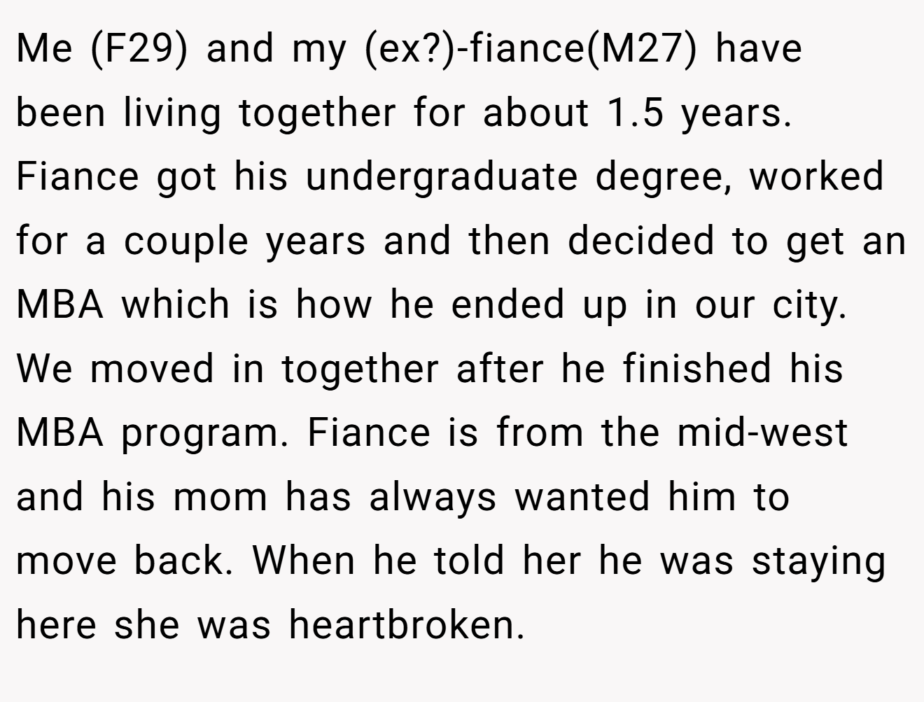 Me (F29) and my (ex?)-fiance(M27) have been living together for about 1.5 years. Fiance got his undergraduate degree, worked for a couple years and then decided to get an MBA which is how he ended up in our city. We moved in together after he finished his MBA program. Fiance is from the mid-west and his mom has always wanted him to move back. When he told her he was staying here she was heartbroken.
