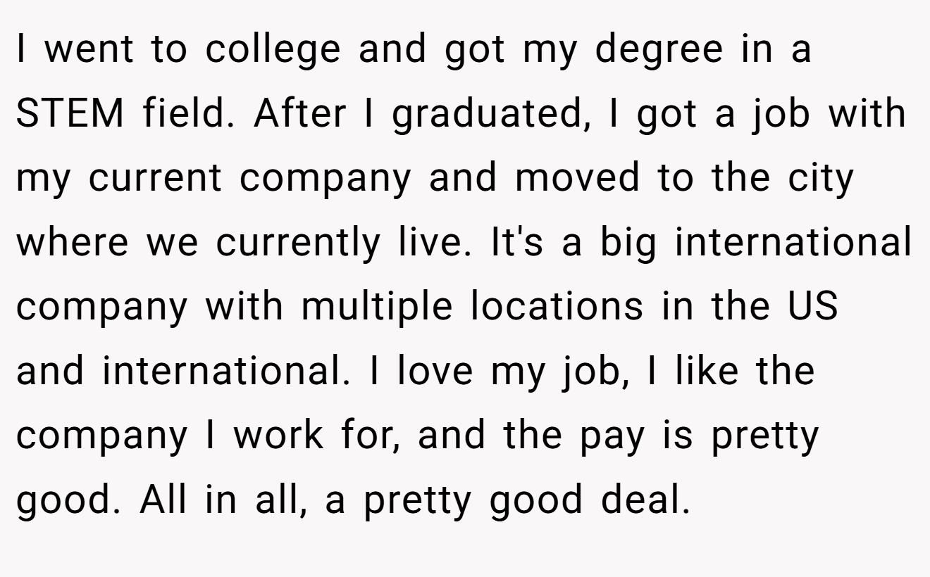 I went to college and got my degree in a STEM field. After I graduated, I got a job with my current company and moved to the city where we currently live. It's a big international company with multiple locations in the US and international. I love my job, I like the company I work for, and the pay is pretty good. All in all, a pretty good deal.