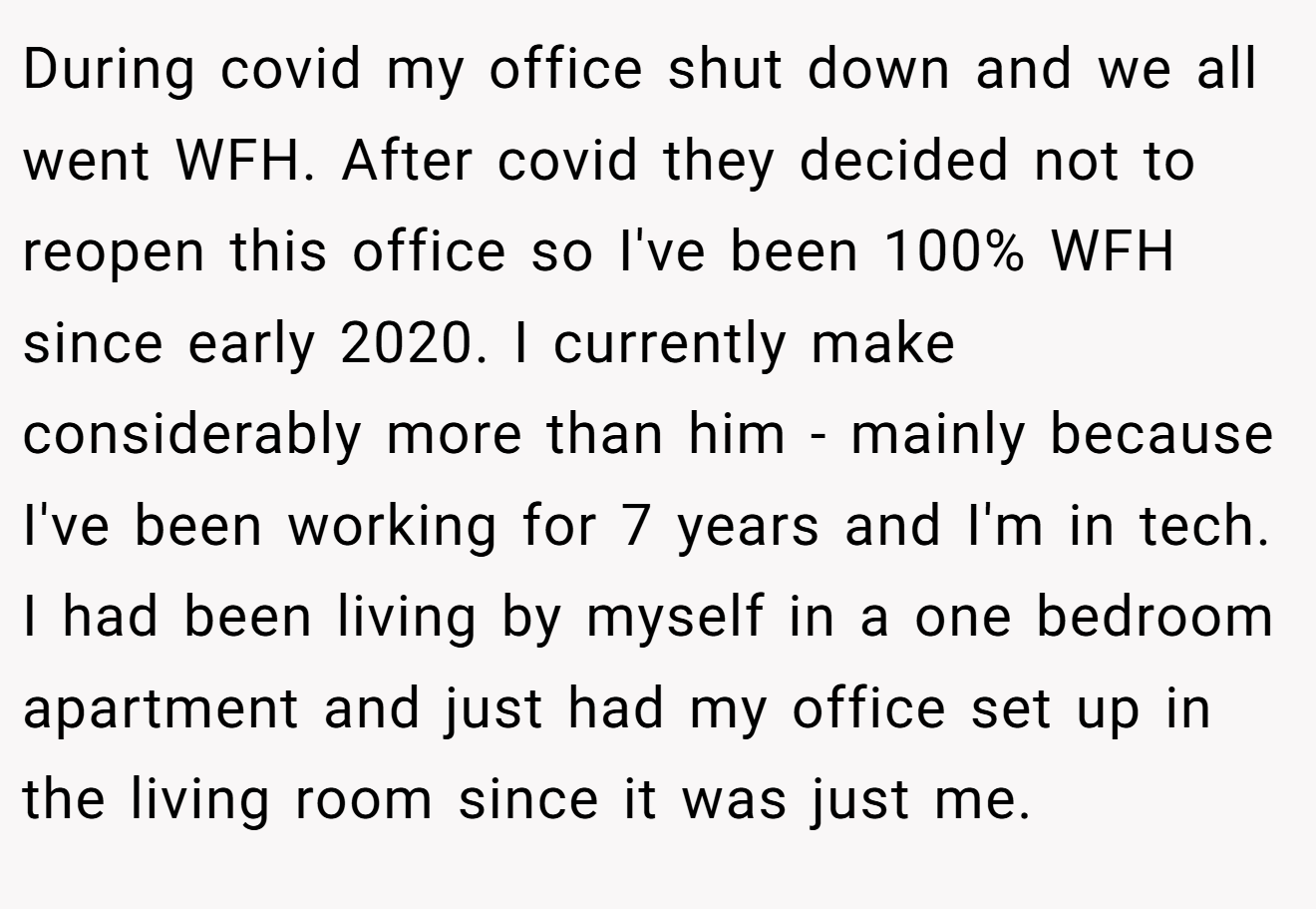 During covid my office shut down and we all went WFH. After covid they decided not to reopen this office so I've been 100% WFH since early 2020. I currently make considerably more than him - mainly because I've been working for 7 years and I'm in tech. I had been living by myself in a one bedroom apartment and just had my office set up in the living room since it was just me.